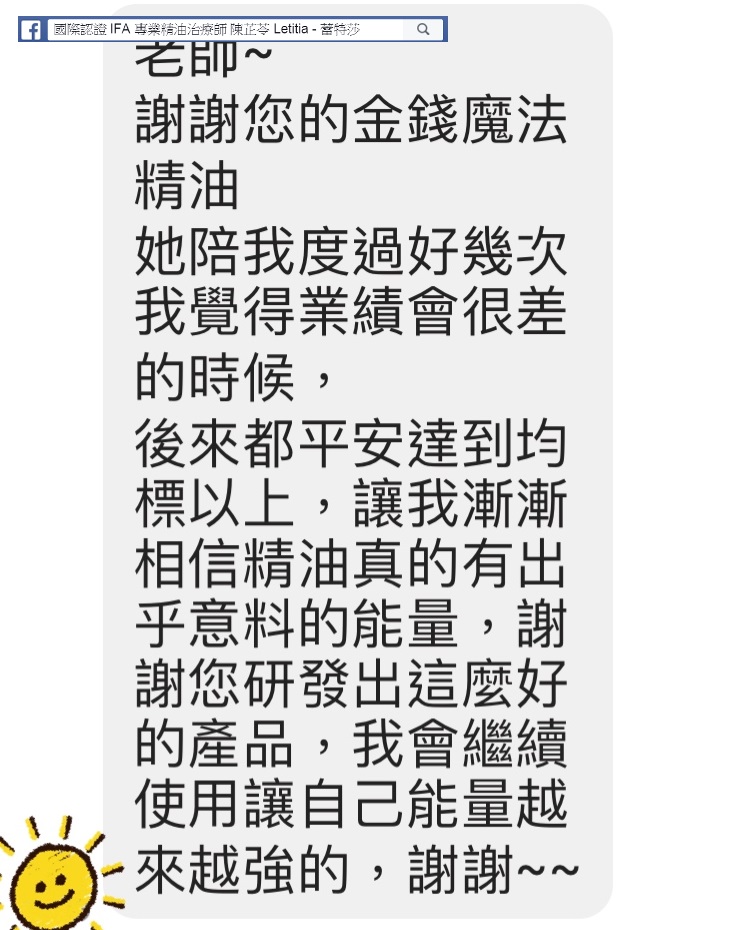 老師，謝謝您的金錢魔法精油，他陪我度過好幾次我覺得業績會很差的時候，後來都平安達到均標以上，讓我漸漸相信精油真的有出乎意料的能量，謝謝您研發出這麼好的產品，我會繼續使用讓自己能量越來越強的，謝謝