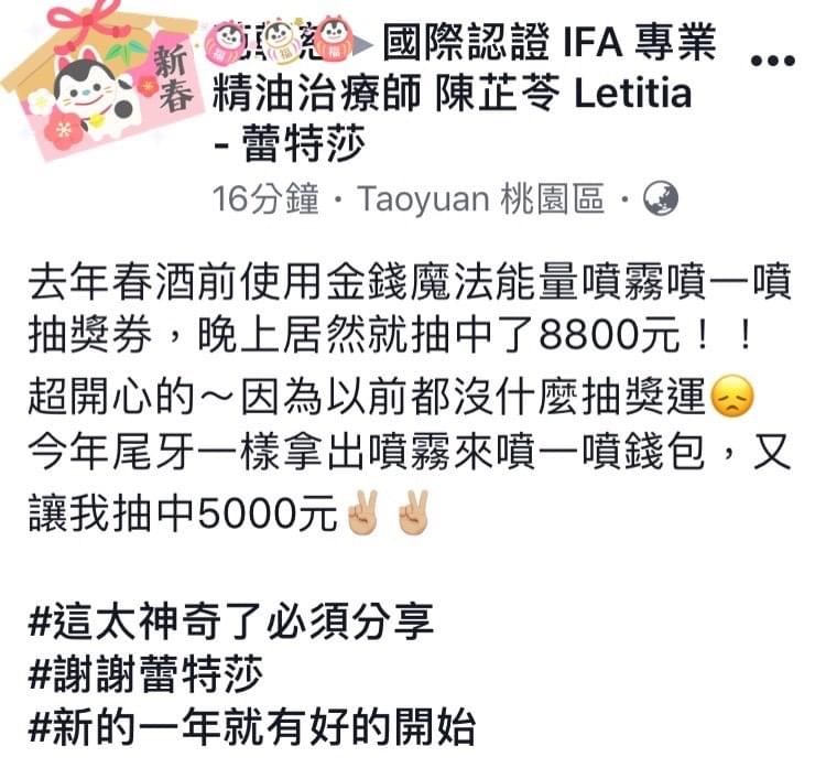 去年春酒前使用金錢魔法能量噴霧噴一噴抽獎券，晚上居然就抽中了8800元，超開心的，因為以前都沒甚麼抽獎運，今年尾牙一樣拿出噴霧來噴一噴錢包，又讓我超中5000元，這太神奇了必須分享，謝謝蕾特莎，新的一年就有好的開始