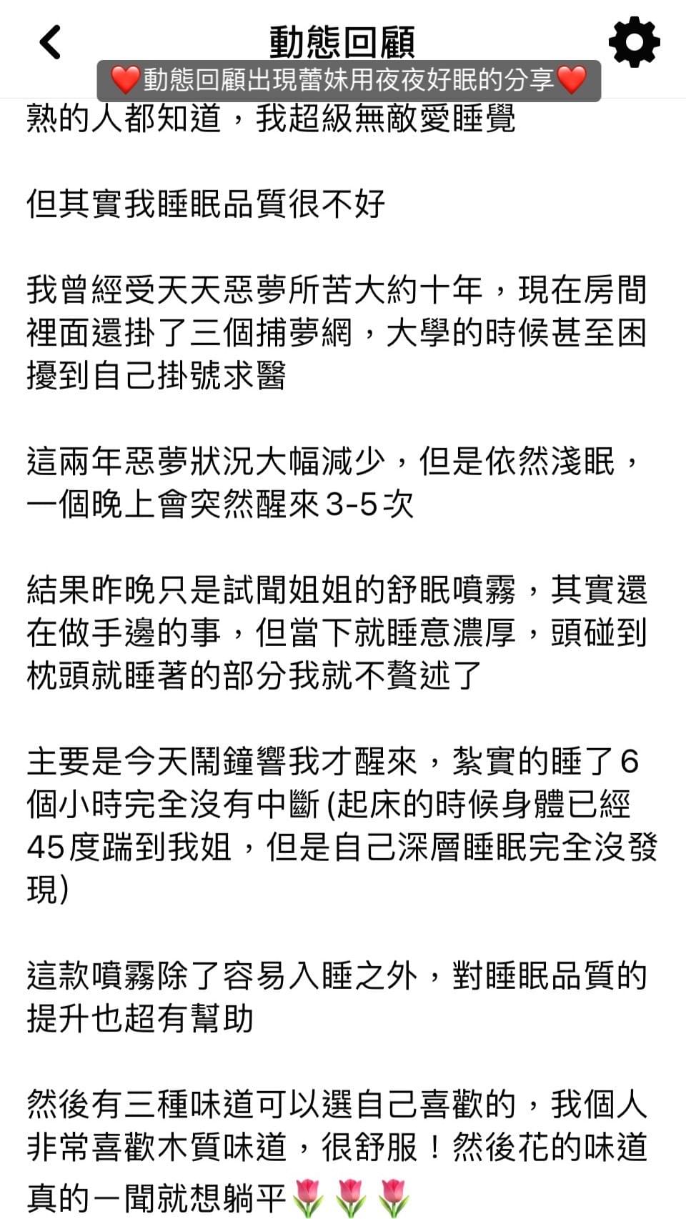 熟的人都知道，我超級無敵愛睡覺，但其實我睡眠品質很不好，我曾經受天天惡夢所苦大約十年，現在房間裡面還掛了三個捕夢網，大學的時候甚至困擾到自己掛號求醫，這兩年惡夢狀況大幅減少，但是依然淺眠，一個晚上會突然醒來35次，結果昨晚只是試聞姐姐的舒眠噴霧，其實還在做手邊的事，但當下就睡意濃厚，頭碰到枕頭就睡著的部分我就不贅述了，主要是今天鬧鐘響我才醒來，紮實的睡了6個小時完全沒有中斷，起床的時候身體已經45度踹到我姐，但是自己深層睡眠完全沒發現，，這款噴霧除了容易入睡之外，對睡眠品質的提升也超有幫助，然後有三種味道可以選自己喜歡的，我個人非常喜歡木質味道，很舒服，然後花的味道真的一聞就想躺平