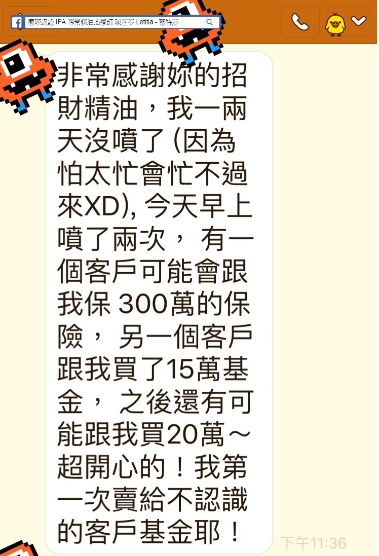 非常感謝你的招財精油，我一兩天沒噴了，因為怕忙不過來XD，今天早上噴了兩次，有一個客戶可能會跟我保300萬的保險，另一個客戶跟我買了15萬基金，之後還有可能跟我買20萬，超開心的，我第一次賣給不認識的客戶基金