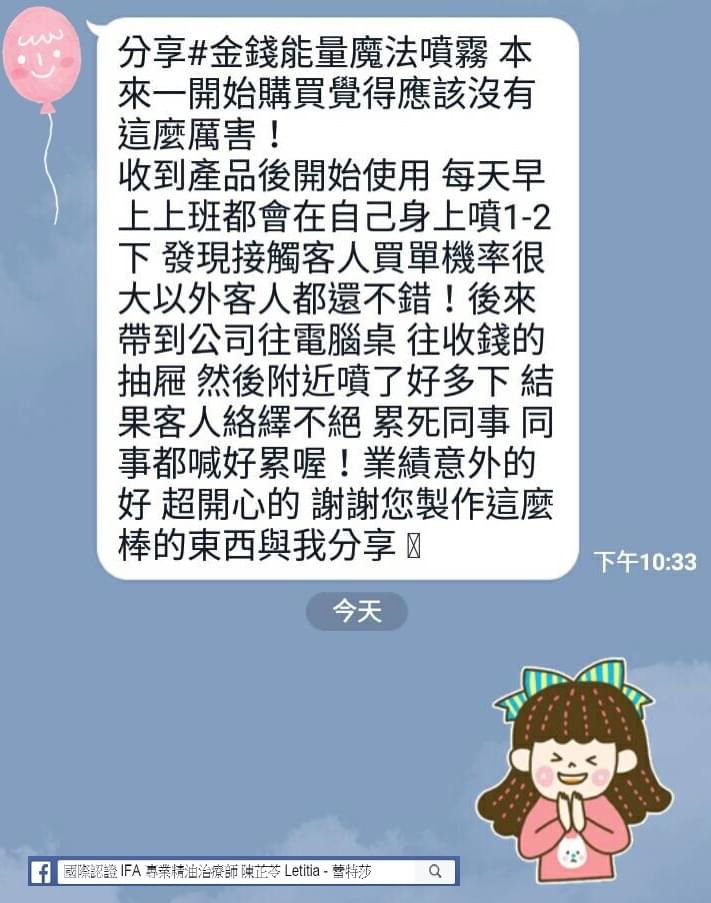 分享金錢魔法能量噴霧，本來一開始購買覺得應該沒有這麼厲害，收到產品後開始使用，每天早上上班都會在自己身上噴1-2下，發現接觸客人買單機率很大以外客人都還不錯，後來帶到公司往電腦桌，往收錢的抽屜，然後附近噴了好多下，結果客人絡繹不絕，累死同事，同事都喊好累喔，業績意外的好，超開心的，謝謝您製作這麼棒的東西與我分享