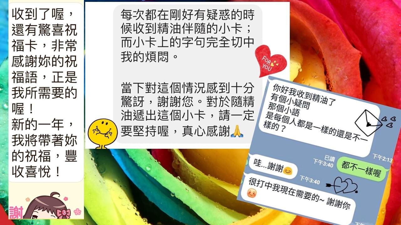 收到了喔，還有驚喜祝福卡，非常感謝妳的祝福語，正是我所需要的喔，新的一年新的一年，我將帶著妳的祝福，豐收喜悅，每次都在剛好有疑惑的時候收到精油伴隨的小卡，而小卡上的字句完全切中我的煩悶，當下對這個狀況感到十分驚訝，謝謝您，對於隨精油遞出這個小卡，請一定要堅持喔，真心感謝，你好我抽到精油了，有個小疑問，那個小噢，是每個人都是一樣的還是不一樣的，都不一樣喔，哇謝謝，很打中我現在需要的，謝謝你