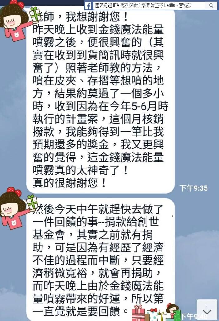 老師，我想謝謝您，昨天晚上收到金錢魔法能量噴霧之後，便很興奮的，其實在收到到貨簡訊時就很興奮了，照著老師教的方法，噴在皮夾，存摺等想噴的地方，結果約莫過了一個多小時，收到因為在今年5-6月時執行的計畫案，這個月核銷撥款，我能夠得到一筆比我預期還多的獎金，我又更興奮的覺得，這金錢魔法能量噴霧真的太神奇了，真的很謝謝您，然後今天中午就趕快去做了一件回饋的事，捐款給創世基金會，其實之前就有捐助，可是因為有經歷了經濟不佳的過程而中斷，只要經濟稍微寬裕，就會再捐助，而昨天晚上由於金錢魔法能量噴霧帶來的好運，所以第一直覺就是要回饋。