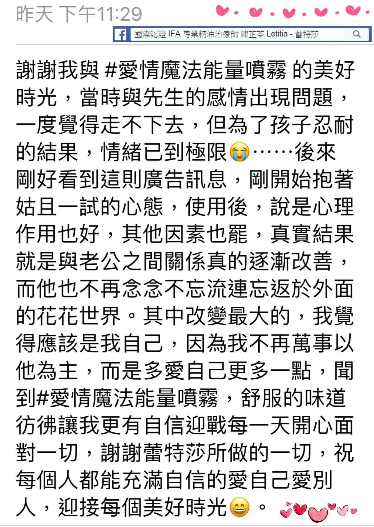 謝謝我與愛情魔法能量噴霧的美好時光，當時與先生的感情出現問題，一度覺得走不下去，但為了孩子忍耐的結果，情緒已到極限，後來剛好看到這則廣告訊息，剛開始抱著姑且一試的心態，使用後，說是心理作用也好，其他因素也罷，真實結果就是與老公之間關係真的逐漸改善，而他也不再念念不忘流連忘返於外面的花花世界，其中改變最大的，我覺得應該是我自己，因為我不再萬事以他為主，而是多愛自己更多一點，聞到#愛情魔法能量噴霧，舒服的味道彷彿讓我更有自信迎戰每一天開心面對一切，謝謝蕾特莎所做的一切，祝每個人都能充滿自信的愛自己愛別人，迎接每個美好時光