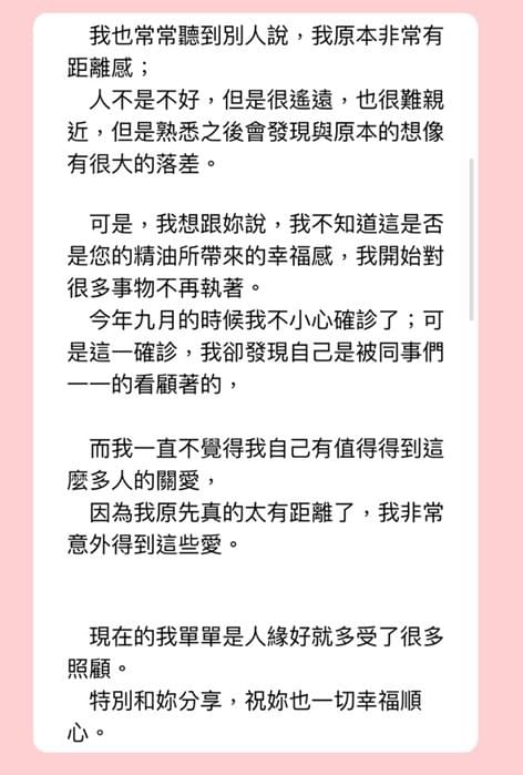 Dear 蕾特莎Letitia，精油的故事，我今天可以來分享一篇，在剛剛好收到妳信的此時，我想，這也是一種共時，我來接續上一次和您分享過後的故事，上一篇，我是在今年度四月份的時候和您分享我自己的小故事，而今天是在年底前稍稍總結一下，今年的生活，我至今依然每天都會使用魔法愛情精油，已經變成每天的一種儀式感，但我很有感的是，我在職場上的人緣竟出奇的好，為什麼這麼說呢？其實我並不是一個很願意被親近的人，我也常常聽到別人說，我原本非常有距離感，人不是不好，但是很遙遠，也很難親近，但是熟悉之後會發現與原本的想像有很大的落差，可是，我想跟妳說，我不知道這是否是您的精油所帶來的幸福感，我開始對很多事物不再執著，今年九月的時候我不小心確診了，可是這一確診，我卻發現自己是被同事們一一的看顧著的，而我一直不覺得我自己有值得得到這麼多人的關愛，因為我原先真的太有距離了，我非常意外得到這些愛，現在的我單單是人緣好就多受了很多照顧，特別和妳分享，祝妳也一切幸福順心，