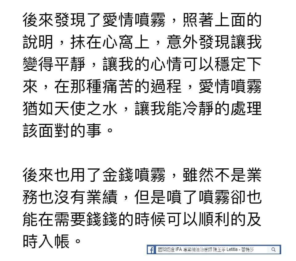 後來發現了愛情噴霧，照著上面的說明，抹在心窩上，意外發現讓我變得平靜，讓我的心情可以穩定下來，在那種痛苦的過程，愛情噴霧猶如天使之水，讓我能冷靜的處理該面對的事，後來也用了金錢噴霧，雖然不是業務也沒有業績，但是噴了噴霧卻也能在需要錢錢的時候可以順利的及時入帳