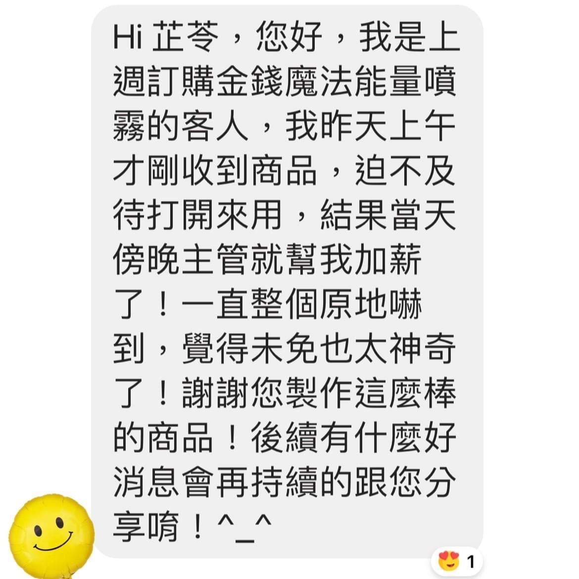 Hi 芷苓您好,我是上週訂購金錢魔法能量噴霧的客人,我昨天上午才剛收到商品,迫不及待打開來用,結果當天傍晚主管就幫我加薪了,一直整個原地嚇到,覺得未免也太神奇了,謝謝您製作這麼棒的商品,後續有什麼好消息會再持續的跟您分享唷