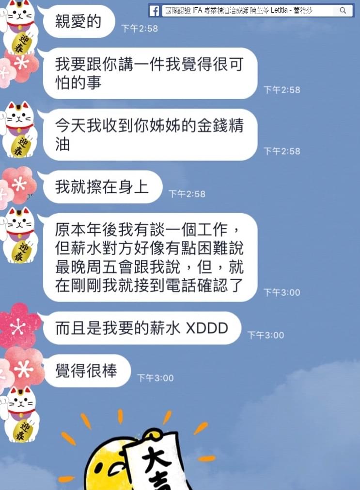 親愛的，我要跟你講一件我覺得很可怕的事，今天我收到妳姐姐的金錢精油，我就擦在身上，原本年後我有談一個工作，但薪水對方好像有點困難，說最晚週舞會跟我說，但，就在剛剛我就接到電話確認了，而且是我要的薪水，覺得很棒