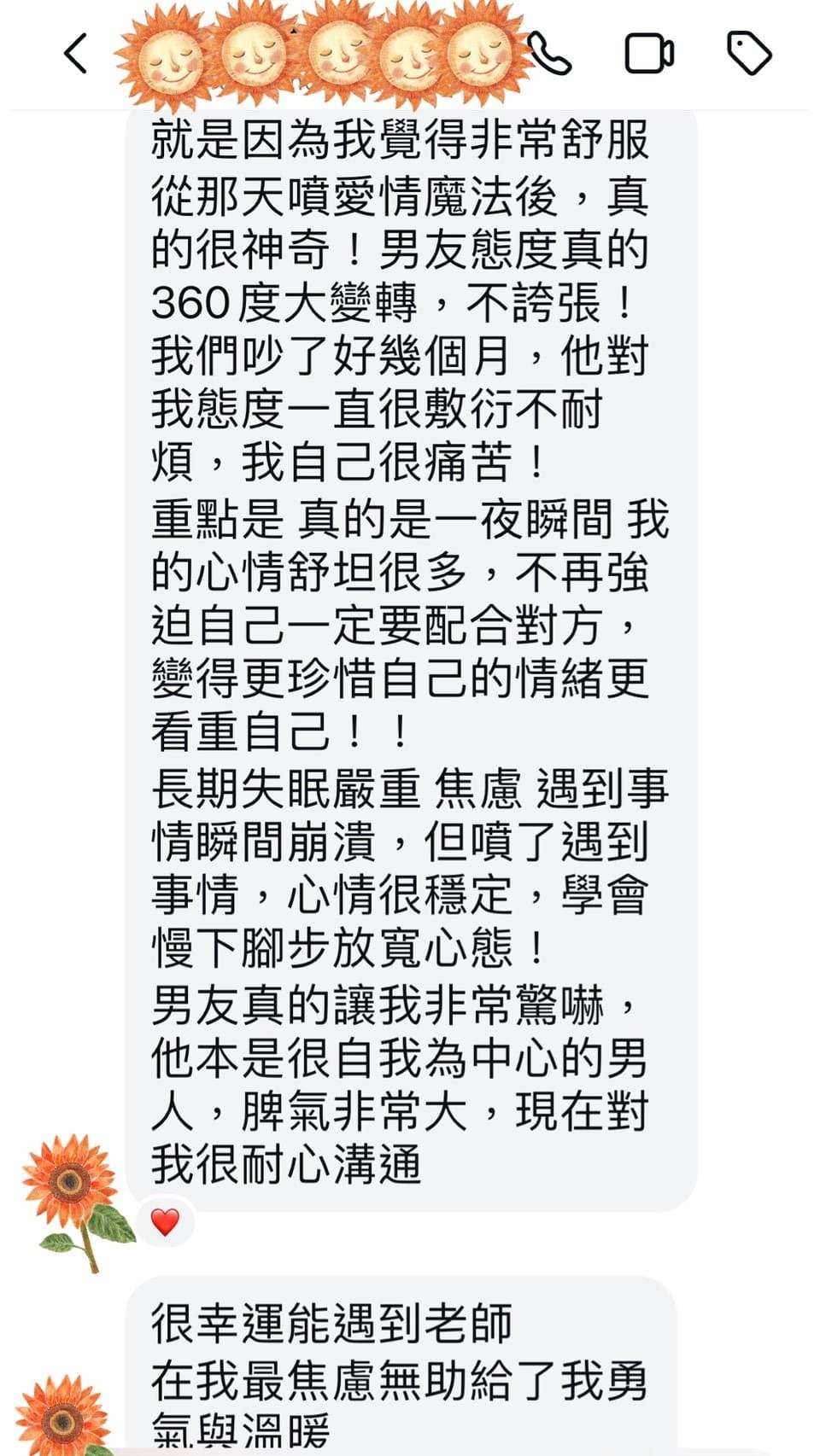 就是因為我覺得非常舒服，從那天噴愛情魔法後，真的很神奇，男友態度真的360度大變轉，不誇張，我們吵了好幾個月，他對我態度一直很敷衍不耐煩，我自己很痛苦，重點是 真的是一夜瞬間 我的心情舒坦很多，不再強迫自己一定要配合對方，變得更珍惜自己的情緒更看重自己，長期失眠嚴重 焦慮 遇到事情瞬間崩潰，但噴了遇到事情，心情很穩定，學會慢下腳步放寬心態，男友真的讓我非常驚嚇，他本是很自我為中心的男人，脾氣非常大，現在對我很耐心溝通，很幸運能遇到老師，在我最焦慮無助給了我勇氣與溫暖