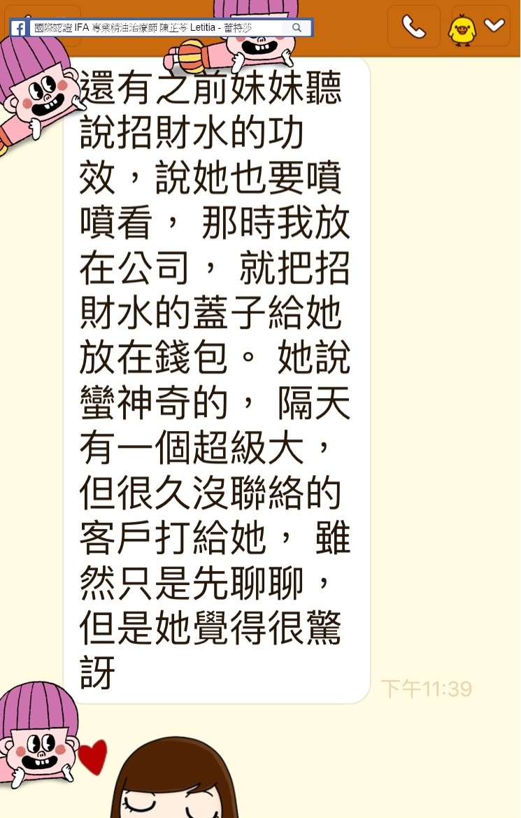 還有之前妹妹聽說招財水的功效，說她也要噴噴看，那時我放在公司，就把招財水的蓋子給她放在錢包，隔天有一個超級大，但很久沒聯絡的客戶打給她，雖然只是先聊聊，但是她覺得很驚呀