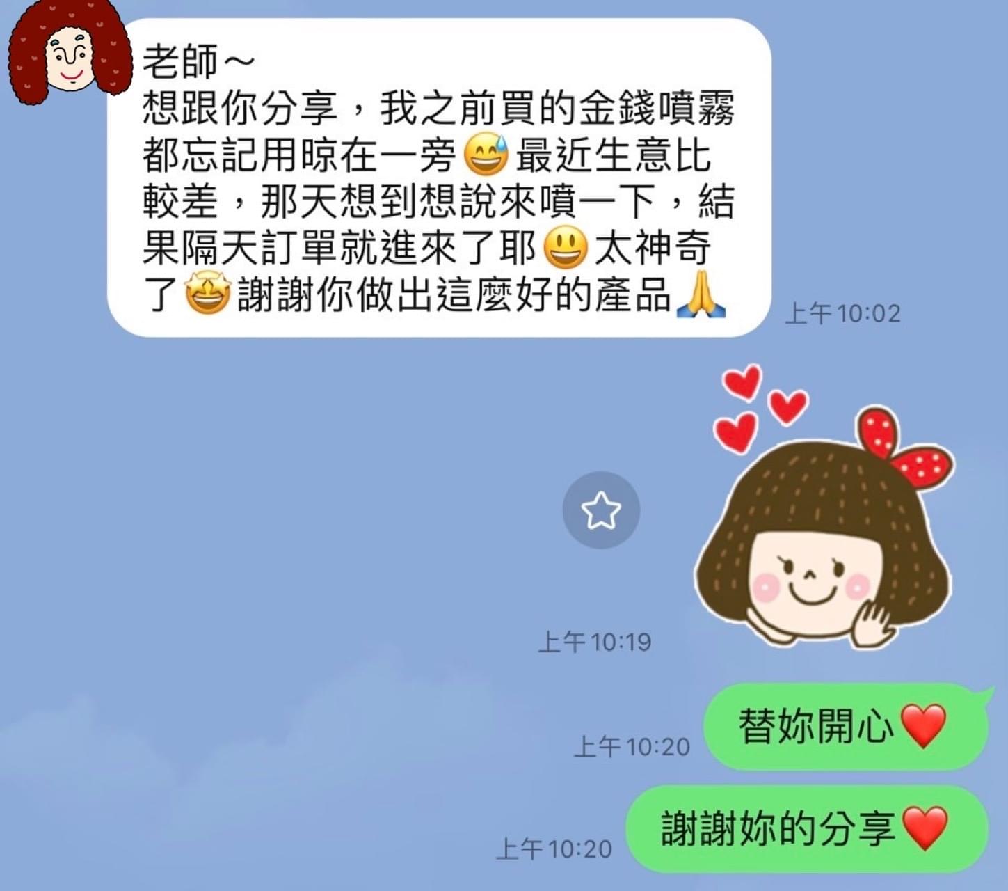 老師想跟你分享,我之前買的金錢噴霧都忘記用晾在一旁,最近生意比較差,那天想到想說來噴一下,結果隔天訂單就進來了耶,太神奇了,謝謝你做出這麼好的產品