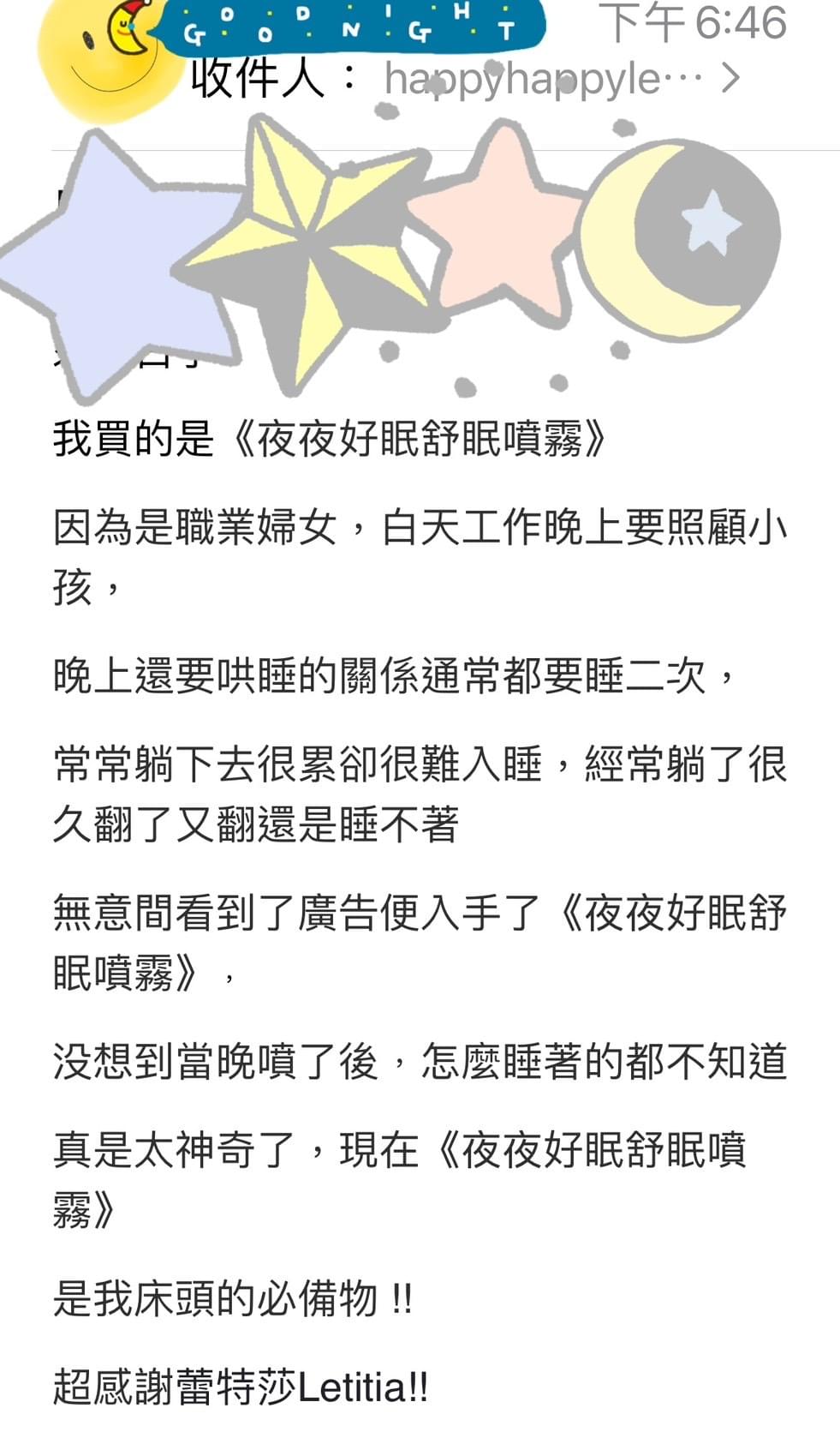 我買的是夜夜好眠舒眠噴霧，因為是職業婦女，白天工作晚上要照顧小孩，晚上還要哄睡的關係通常都要睡二次，常常躺下去很累卻很難入睡，經常躺了很久翻了又翻還是睡不著，無意間看到了廣告便入手了夜夜好眠舒眠噴霧，没想到當晚噴了後﹐怎麼睡著的都不知道，真是太神奇了，現在夜夜好眠舒眠噴霧是我床頭的必備物，超感謝蕾特莎Letitia