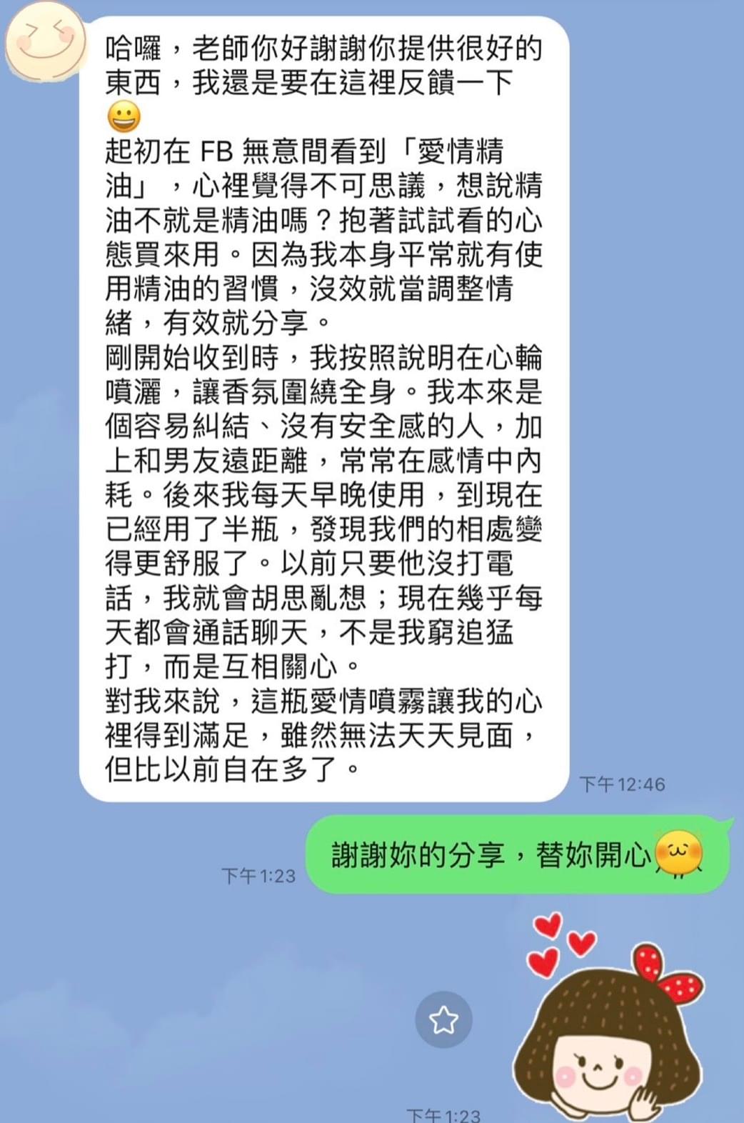 哈囉，老師你好謝謝你提供很好的東西，我還是要在這裡反饋一下，起初在 FB 無意間看到「愛情精油」，心裡覺得不可思議，想說精油不就是精油嗎，抱著試試看的心態買來用。因為我本身平常就有使用精油的習慣，沒效就當調整情緒，有效就分享，剛開始收到時，我按照說明在心輪噴灑，讓香氛圍繞全身，我本來是個容易糾結，沒有安全感的人，加上和男友遠距離，常常在感情中內耗，後來我每天早晚使用，到現在已經用了半瓶，發現我們的相處變得更舒服了，以前只要他沒打電話，我就會胡思亂想，現在幾乎每天都會通話聊天，不是我窮追猛打，而是互相關心，對我來說，這瓶愛情噴霧讓我的心裡得到滿足，雖然無法天天見面，但比以前自在多了