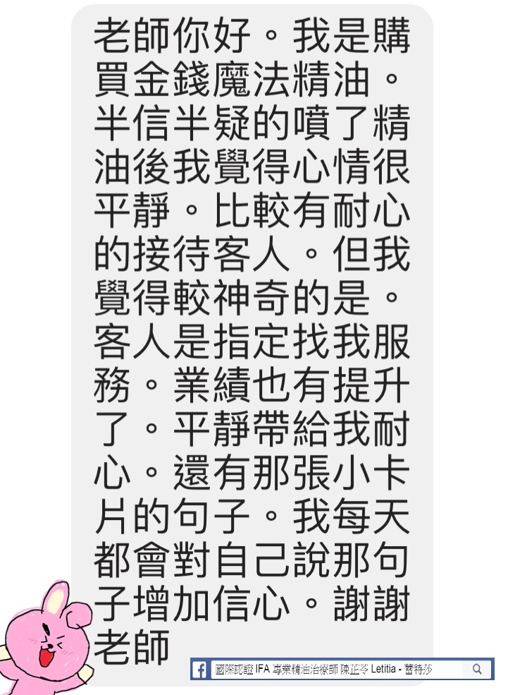 老師你好，我是購買金錢魔法精油，半信半疑的噴了精油後，我覺得心情很平靜，比較有耐心的接待客人，但我覺得比較神奇的是，客人是指定找我服務，業績也有提升了，平靜帶給我耐心，還有那張小卡片的句子，我每天都會對自己說那句子增加信心，謝謝老師。