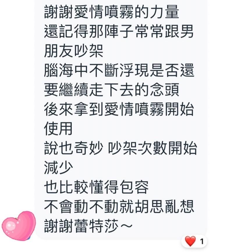 謝謝愛情噴霧的力量，還記得那陣子常常跟男朋友吵架，腦海中不斷浮現是否還要繼續走下去的念頭，後來拿到愛情噴霧開始使用，說也奇妙，吵架次數開始減少，也比較懂得包容，不會動不動就胡思亂想，謝謝蕾特莎