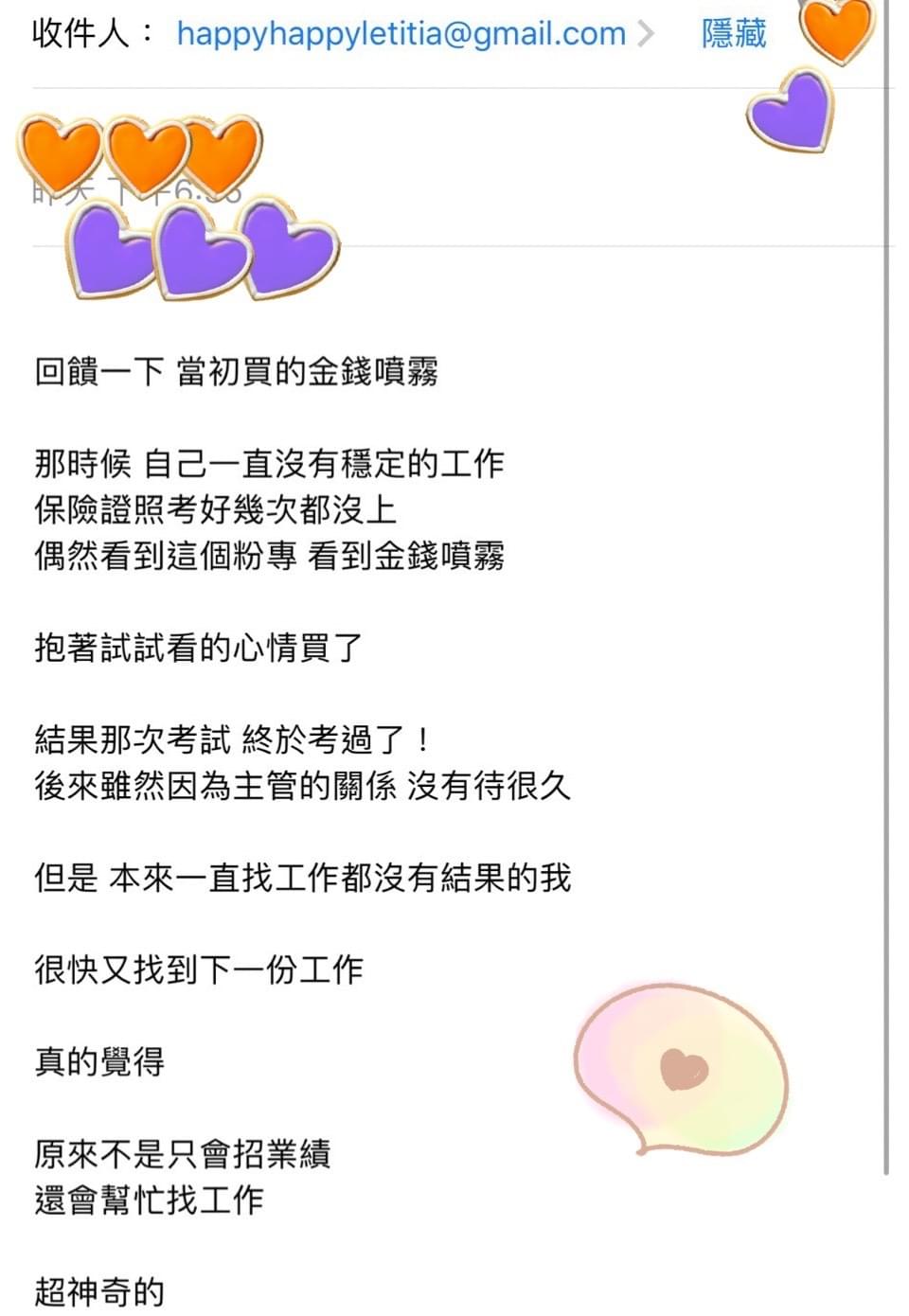 回饋一下，當初買的金錢噴霧，那時候自己一直沒有穩定的工作，保險證照考好幾次都沒上，偶然看到這個粉專，看到金錢噴霧，抱著試試看的心情買了，結果那次考試，終於考過了，後來雖然因為主管的關係，沒有待很久，但是本來一直找工作都沒有結果的我，很快又找到下一份工作，真的覺得，原來不是只會招業績，還會幫忙找工作，超神奇的