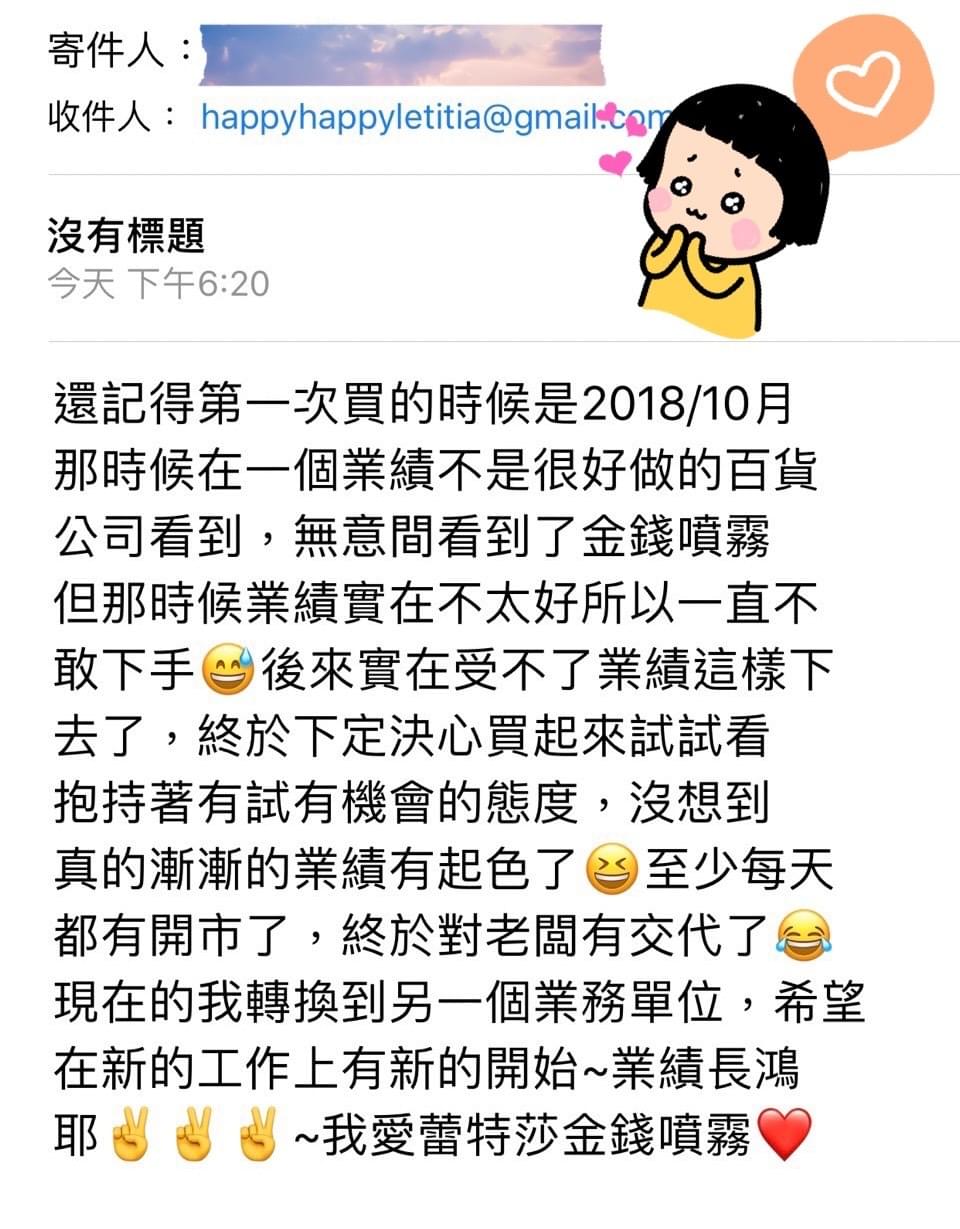 還記得第一次買的時候是2018/10月那時候在一個業績不是很好做的百貨公司看到，無意間看到了金錢噴霧但那時候業績實在不太好所以一直不敢下手，後來實在受不了業績這樣下去了，終於下定決心買起來試試看抱持著有試有機會的態度，沒想到真的漸漸的業績有起色了，至少每天都有開市了，終於對老闆有交代了，現在的我轉換到另一個業務單位，希望在新的工作上有新的開始，業績長鴻耶，我愛蕾特莎金錢噴霧