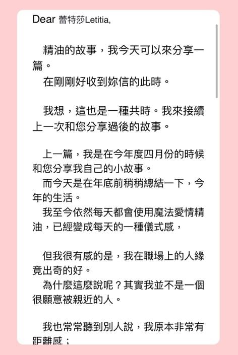 Dear 蕾特莎Letitia，精油的故事，我今天可以來分享一篇，在剛剛好收到妳信的此時，我想，這也是一種共時，我來接續上一次和您分享過後的故事，上一篇，我是在今年度四月份的時候和您分享我自己的小故事，而今天是在年底前稍稍總結一下，今年的生活，我至今依然每天都會使用魔法愛情精油，已經變成每天的一種儀式感，但我很有感的是，我在職場上的人緣竟出奇的好，為什麼這麼說呢？其實我並不是一個很願意被親近的人，我也常常聽到別人說，我原本非常有距離感，人不是不好，但是很遙遠，也很難親近，但是熟悉之後會發現與原本的想像有很大的落差，可是，我想跟妳說，我不知道這是否是您的精油所帶來的幸福感，我開始對很多事物不再執著，今年九月的時候我不小心確診了，可是這一確診，我卻發現自己是被同事們一一的看顧著的，而我一直不覺得我自己有值得得到這麼多人的關愛，因為我原先真的太有距離了，我非常意外得到這些愛，現在的我單單是人緣好就多受了很多照顧，特別和妳分享，祝妳也一切幸福順心，